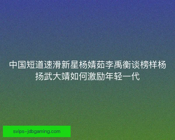 中国短道速滑新星杨婧茹李禹衡谈榜样杨扬武大靖如何激励年轻一代