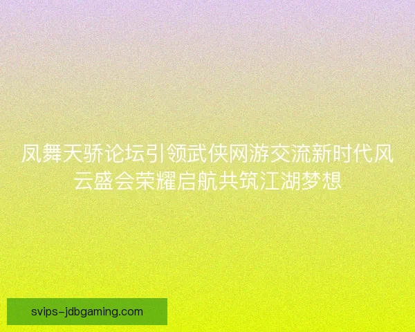 凤舞天骄论坛引领武侠网游交流新时代风云盛会荣耀启航共筑江湖梦想