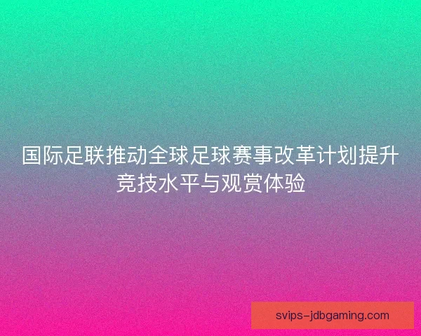 国际足联推动全球足球赛事改革计划提升竞技水平与观赏体验